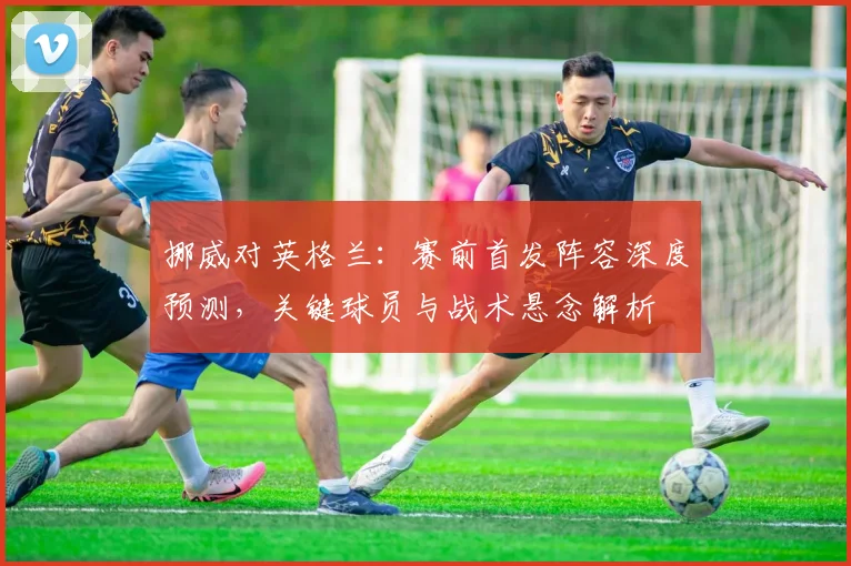 挪威对英格兰：赛前首发阵容深度预测，关键球员与战术悬念解析