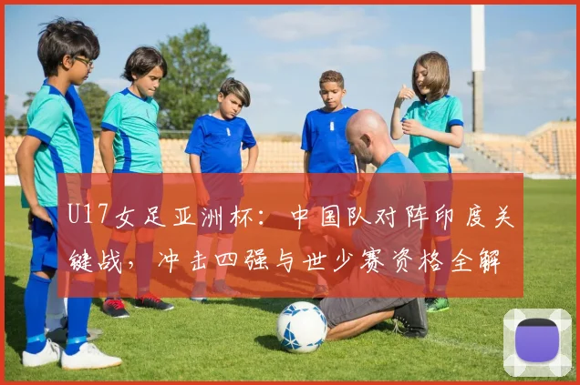 U17女足亚洲杯：中国队对阵印度关键战，冲击四强与世少赛资格全解析