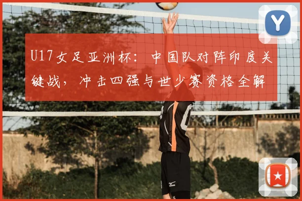 U17女足亚洲杯：中国队对阵印度关键战，冲击四强与世少赛资格全解析