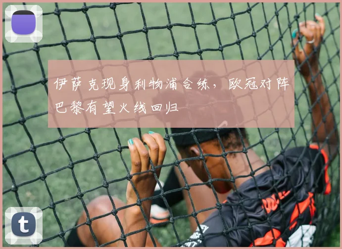 伊萨克现身利物浦合练，欧冠对阵巴黎有望火线回归