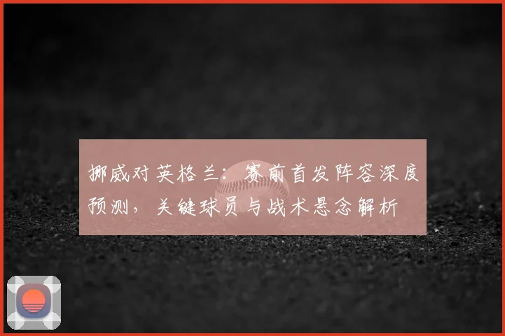 挪威对英格兰:赛前首发阵容深度预测,关键球员与战术悬念解析