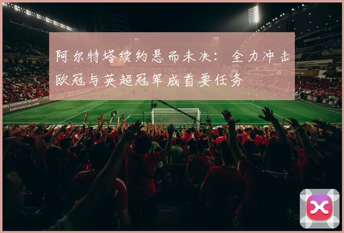 阿尔特塔续约悬而未决:全力冲击欧冠与英超冠军成首要任务