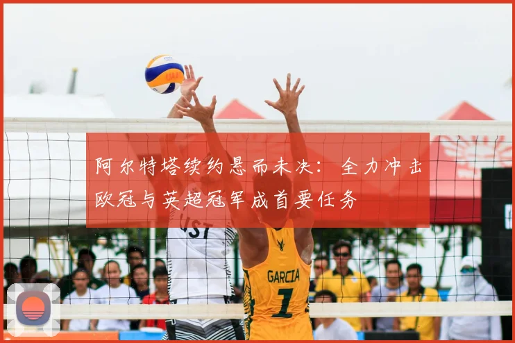 阿尔特塔续约悬而未决:全力冲击欧冠与英超冠军成首要任务