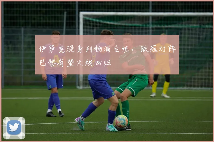 伊萨克现身利物浦合练，欧冠对阵巴黎有望火线回归